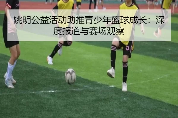 姚明公益活动助推青少年篮球成长：深度报道与赛场观察